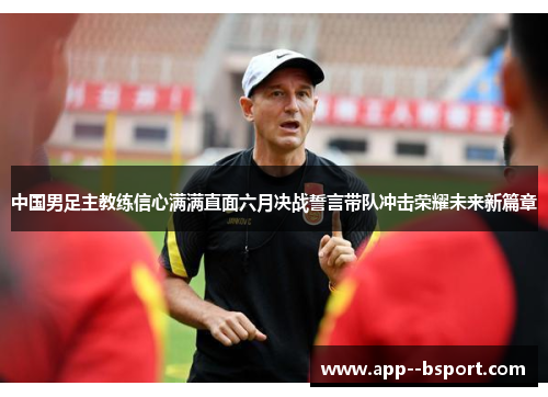 中国男足主教练信心满满直面六月决战誓言带队冲击荣耀未来新篇章 中国男足主教练信心满满直面六月决战誓言带队冲击荣耀未来新篇章