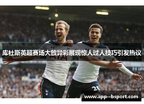 库杜斯英超赛场大放异彩展现惊人过人技巧引发热议 库杜斯英超赛场大放异彩展现惊人过人技巧引发热议