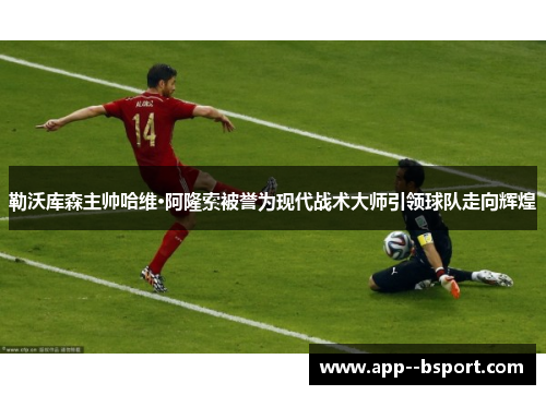 勒沃库森主帅哈维·阿隆索被誉为现代战术大师引领球队走向辉煌
